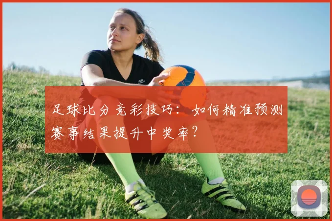 足球比分竞彩技巧：如何精准预测赛事结果提升中奖率？