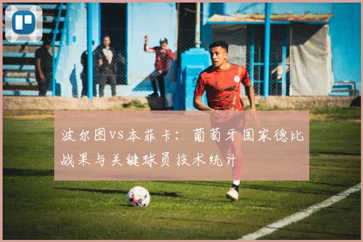 波尔图vs本菲卡：葡萄牙国家德比战果与关键球员技术统计