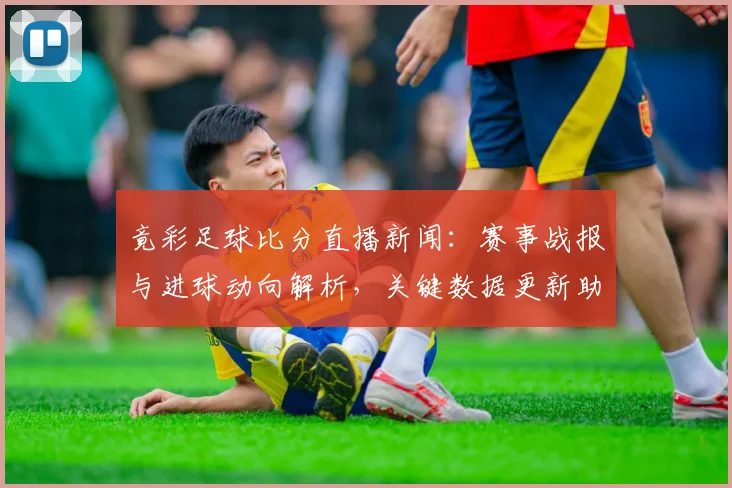 竟彩足球比分直播新闻：赛事战报与进球动向解析，关键数据更新助力观赛选择