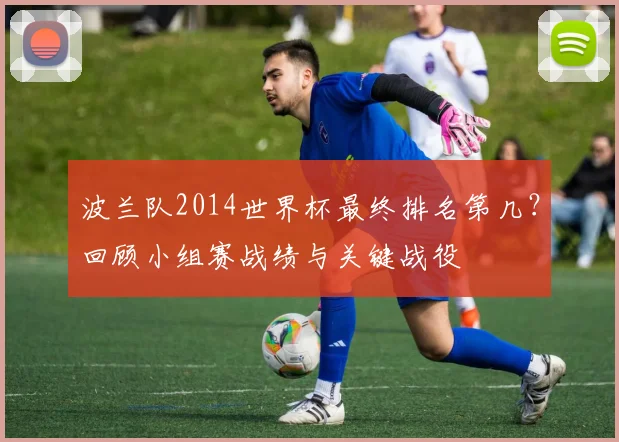 波兰队2014世界杯最终排名第几？回顾小组赛战绩与关键战役