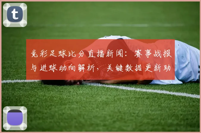 竟彩足球比分直播新闻：赛事战报与进球动向解析，关键数据更新助力观赛选择