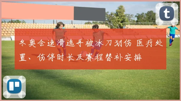 冬奥会速滑选手被冰刀划伤 医疗处置、伤停时长及赛程替补安排