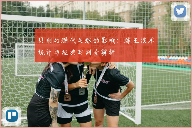 贝利对现代足球的影响：球王技术统计与经典时刻全解析