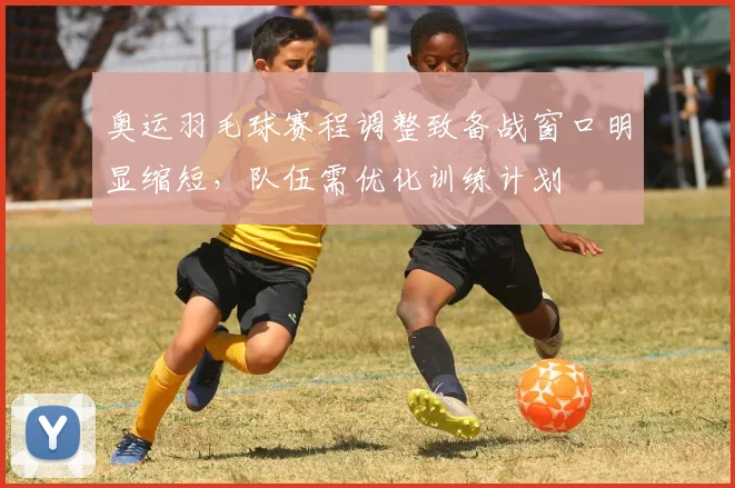 奥运羽毛球赛程调整致备战窗口明显缩短，队伍需优化训练计划