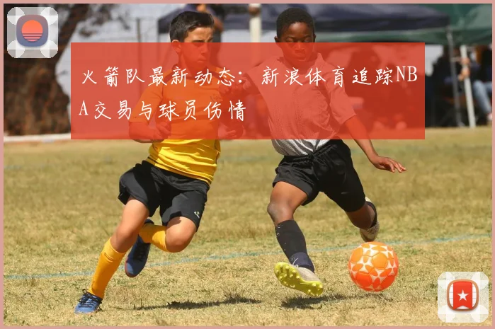 火箭队最新动态：新浪体育追踪NBA交易与球员伤情