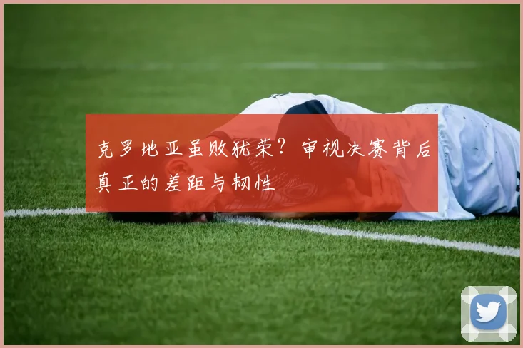 克罗地亚虽败犹荣？审视决赛背后真正的差距与韧性