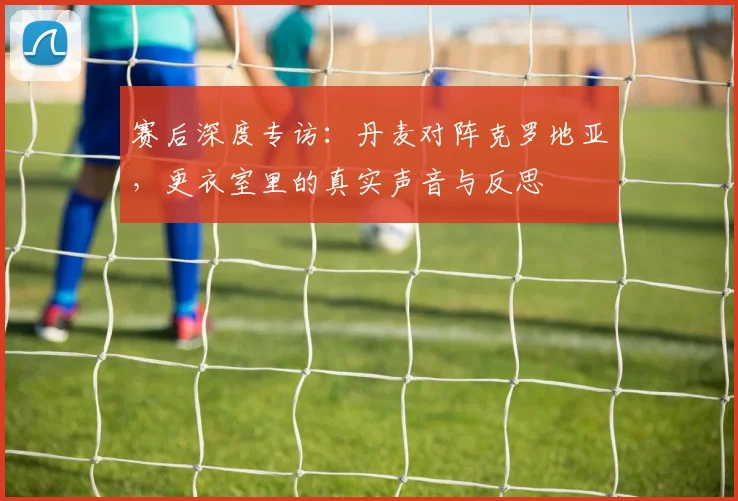 赛后深度专访：丹麦对阵克罗地亚，更衣室里的真实声音与反思
