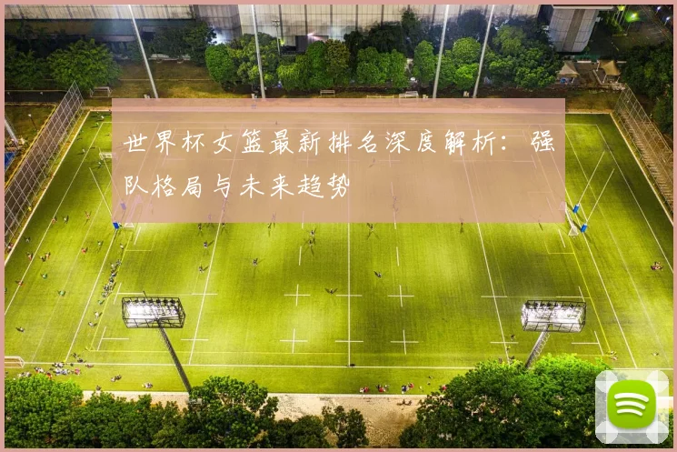 世界杯女篮最新排名深度解析：强队格局与未来趋势