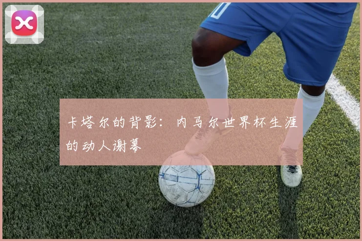 卡塔尔的背影：内马尔世界杯生涯的动人谢幕