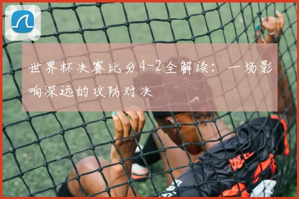 世界杯决赛比分4-2全解读：一场影响深远的攻防对决