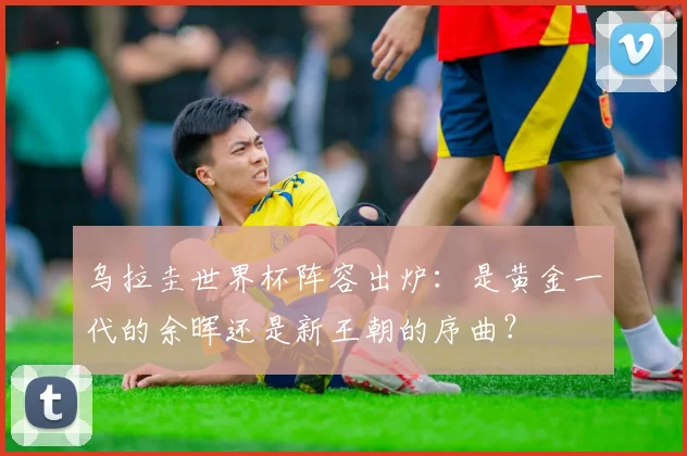 乌拉圭世界杯阵容出炉：是黄金一代的余晖还是新王朝的序曲？