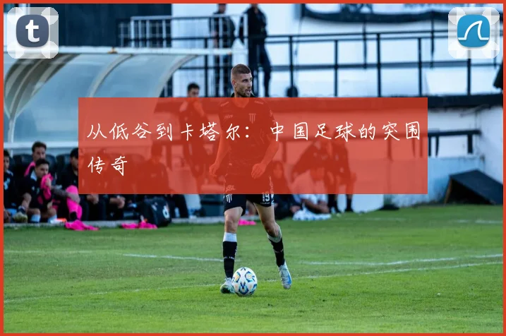 从低谷到卡塔尔：中国足球的突围传奇