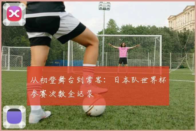 从初登舞台到常客：日本队世界杯参赛次数全记录