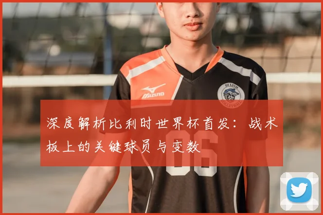 深度解析比利时世界杯首发：战术板上的关键球员与变数