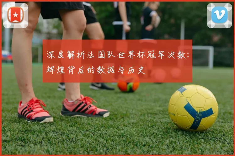 深度解析法国队世界杯冠军次数：辉煌背后的数据与历史