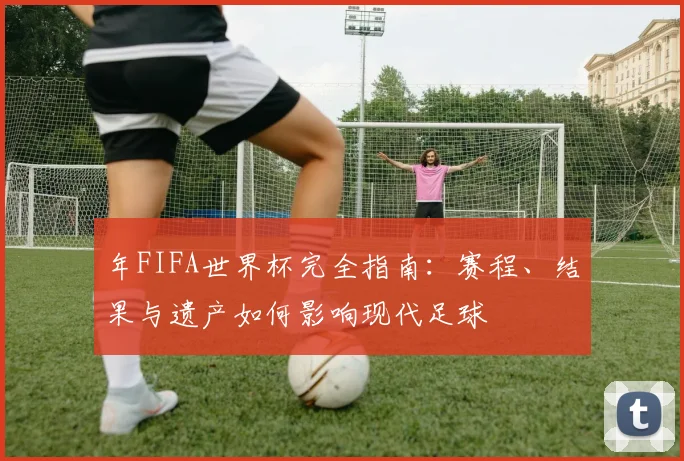 年FIFA世界杯完全指南：赛程、结果与遗产如何影响现代足球