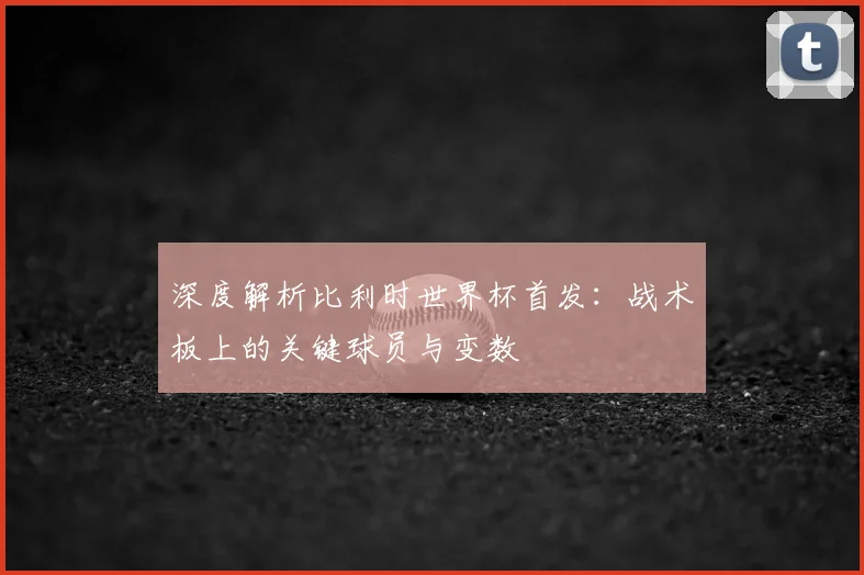 深度解析比利时世界杯首发：战术板上的关键球员与变数