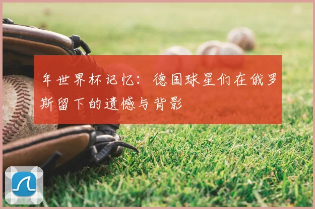 年世界杯记忆:德国球星们在俄罗斯留下的遗憾与背影