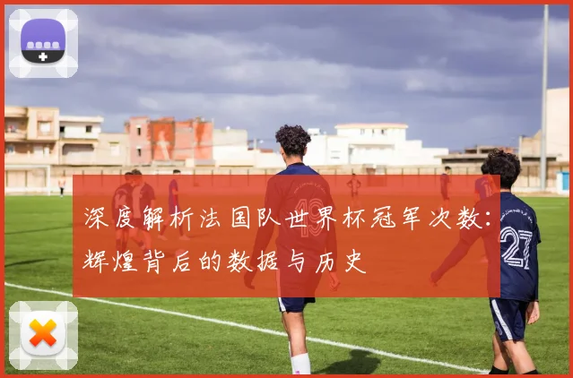 深度解析法国队世界杯冠军次数：辉煌背后的数据与历史